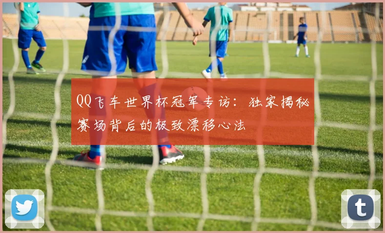 QQ飞车世界杯冠军专访：独家揭秘赛场背后的极致漂移心法