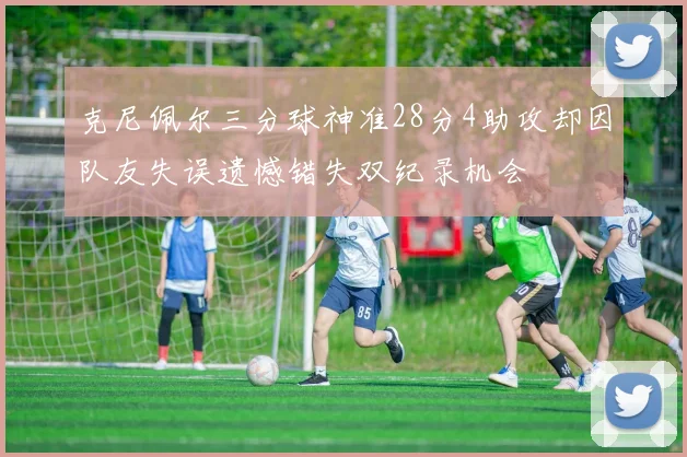 克尼佩尔三分球神准28分4助攻却因队友失误遗憾错失双纪录机会