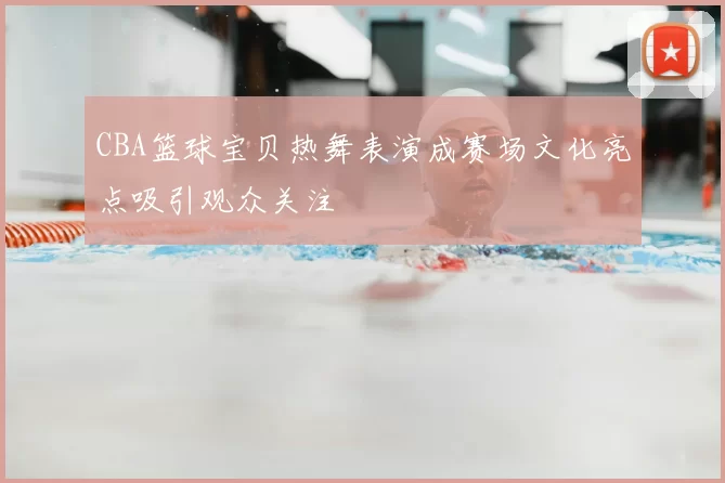 CBA篮球宝贝热舞表演成赛场文化亮点吸引观众关注