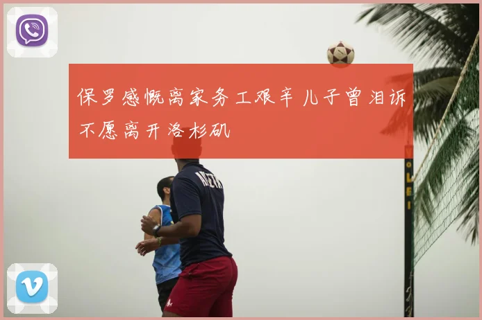 保罗感慨离家务工艰辛儿子曾泪诉不愿离开洛杉矶