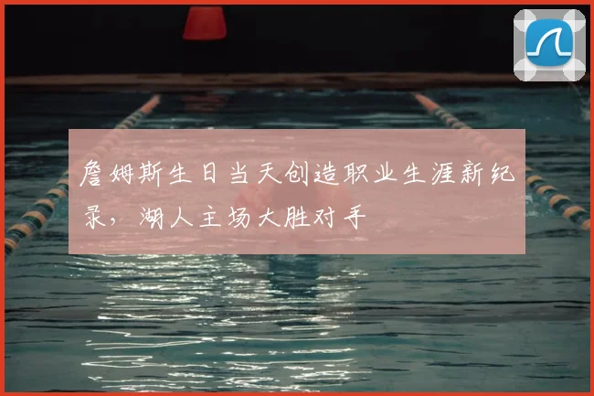 詹姆斯生日当天创造职业生涯新纪录，湖人主场大胜对手
