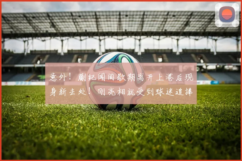 意外！蒯纪闻间歇期离开上港后现身新去处！刚亮相就受到球迷追捧