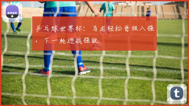 乒乓球世界杯：马龙轻松晋级八强，下一轮迎战强敌