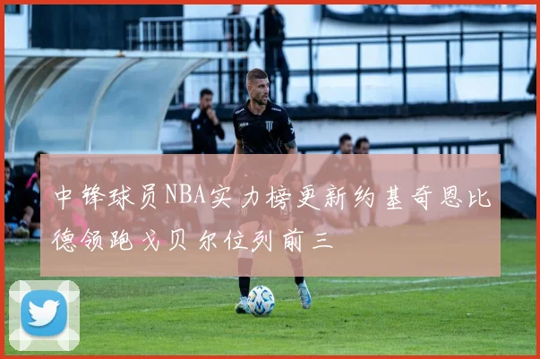 中锋球员NBA实力榜更新约基奇恩比德领跑戈贝尔位列前三