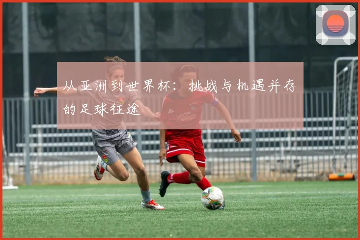 从亚洲到世界杯:挑战与机遇并存的足球征途
