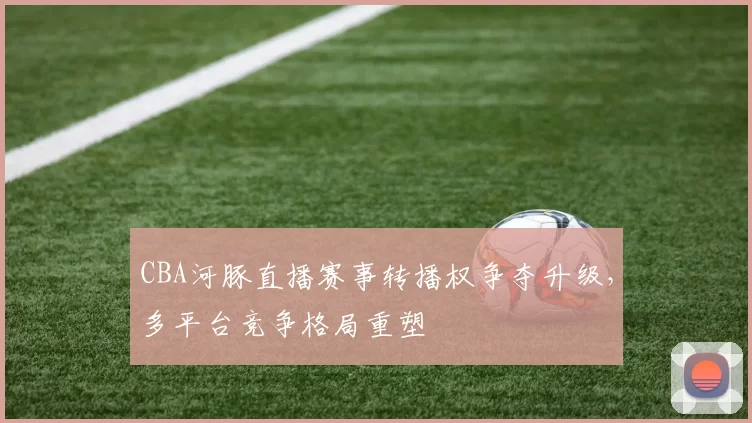 CBA河豚直播赛事转播权争夺升级,多平台竞争格局重塑
