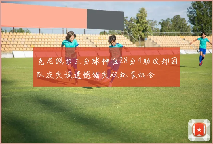 克尼佩尔三分球神准28分4助攻却因队友失误遗憾错失双纪录机会