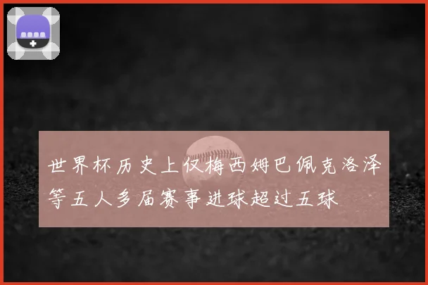 世界杯历史上仅梅西姆巴佩克洛泽等五人多届赛事进球超过五球