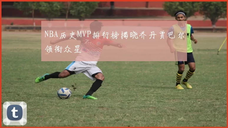 NBA历史MVP排行榜揭晓乔丹贾巴尔领衔众星