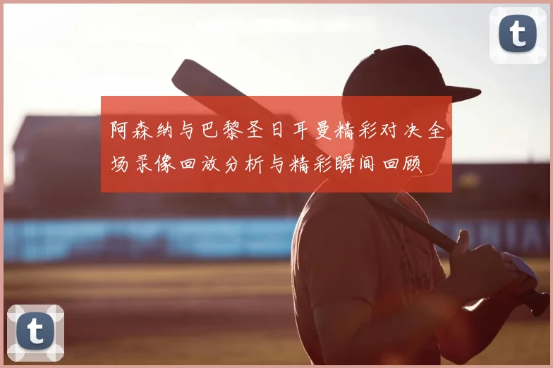 阿森纳与巴黎圣日耳曼精彩对决全场录像回放分析与精彩瞬间回顾
