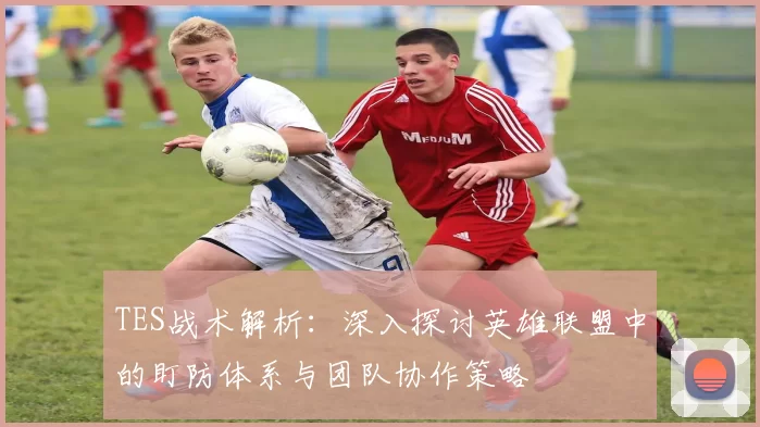 TES战术解析：深入探讨英雄联盟中的盯防体系与团队协作策略