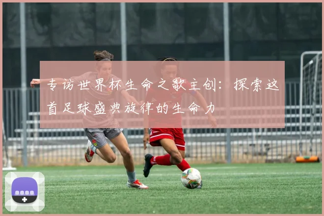 专访世界杯生命之歌主创：探索这首足球盛典旋律的生命力
