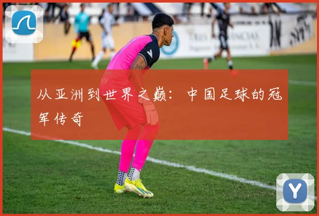 从亚洲到世界之巅:中国足球的冠军传奇