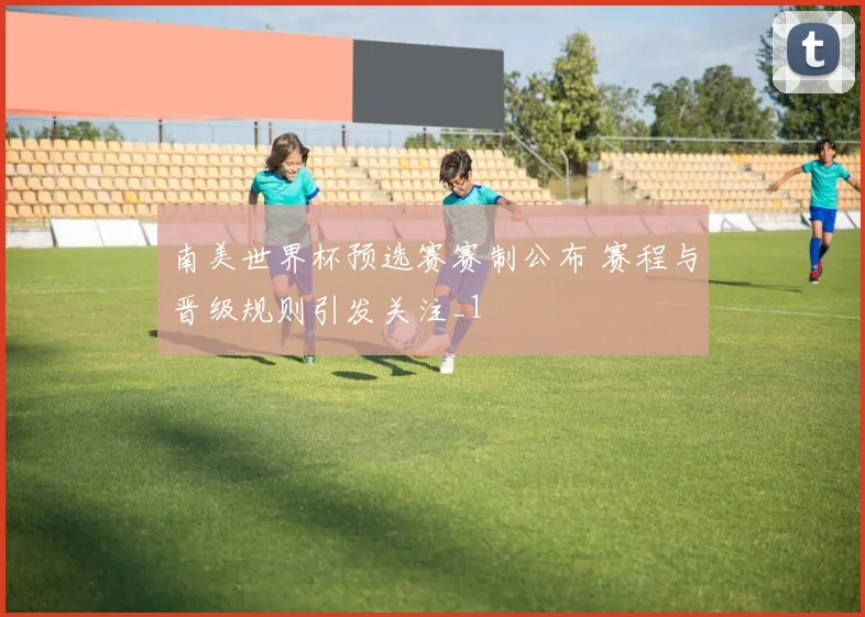 南美世界杯预选赛赛制公布 赛程与晋级规则引发关注_1