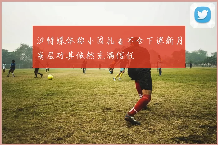 沙特媒体称小因扎吉不会下课新月高层对其依然充满信任