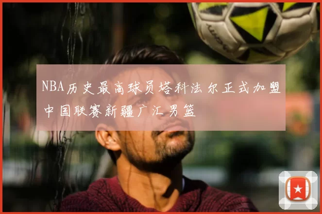 NBA历史最高球员塔科法尔正式加盟中国联赛新疆广汇男篮