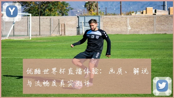 优酷世界杯直播体验：画质、解说与流畅度真实测评