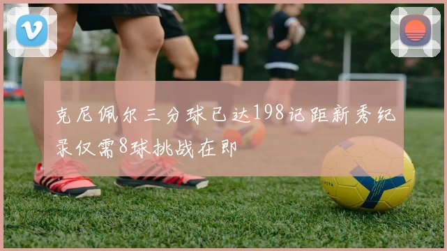 克尼佩尔三分球已达198记距新秀纪录仅需8球挑战在即