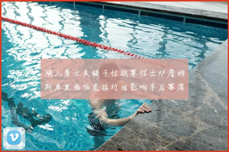 湖人勇士关键卡位战赛程出炉詹姆斯库里面临直接对话影响季后赛席位