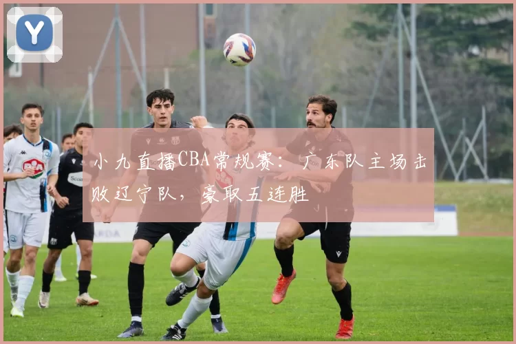 小九直播CBA常规赛：广东队主场击败辽宁队，豪取五连胜