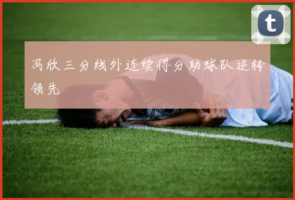 冯欣三分线外连续得分助球队逆转领先