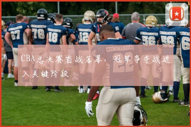 CBA总决赛首战落幕，冠军争夺战进入关键阶段