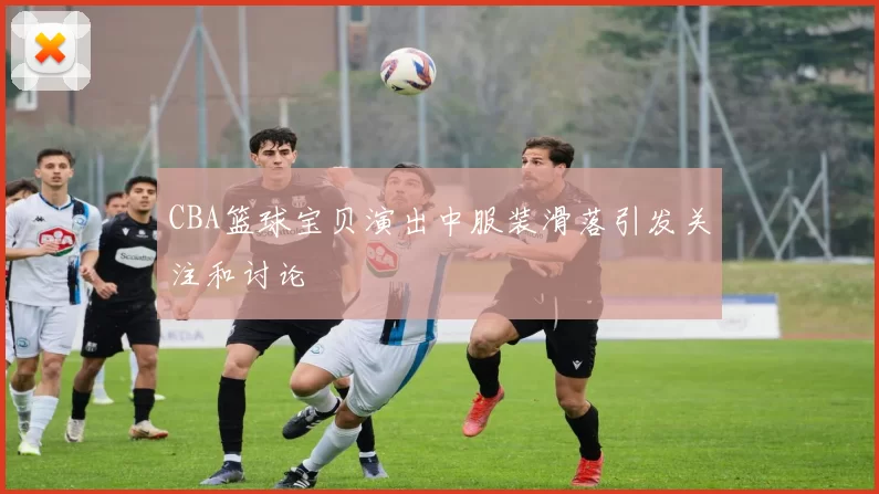 CBA篮球宝贝演出中服装滑落引发关注和讨论