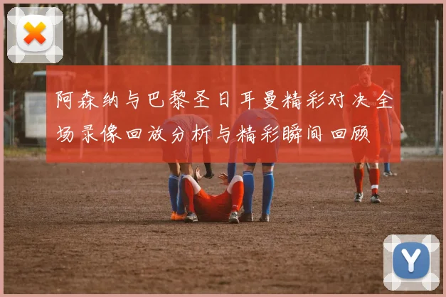 阿森纳与巴黎圣日耳曼精彩对决全场录像回放分析与精彩瞬间回顾