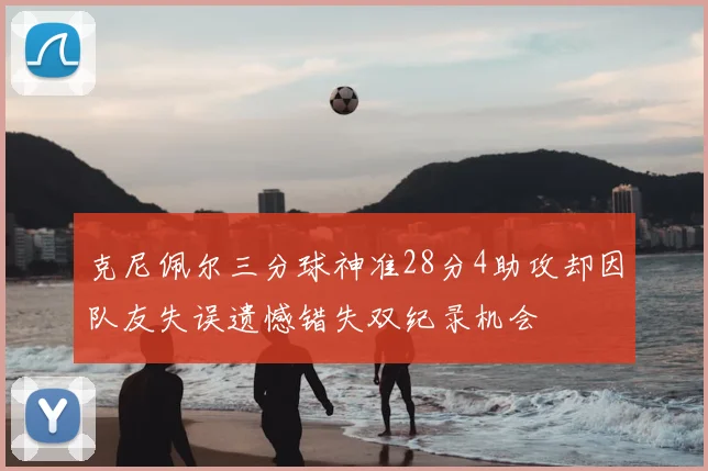 克尼佩尔三分球神准28分4助攻却因队友失误遗憾错失双纪录机会