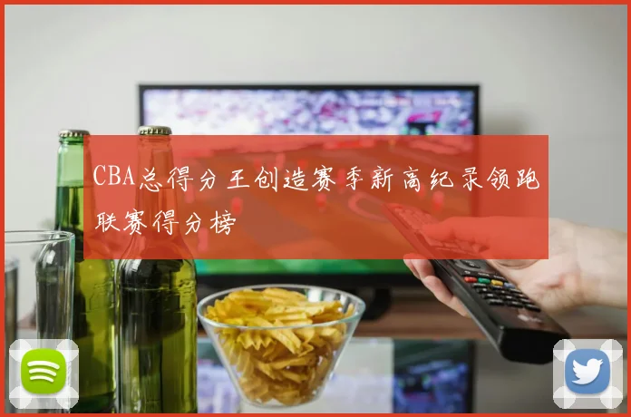 CBA总得分王创造赛季新高纪录领跑联赛得分榜
