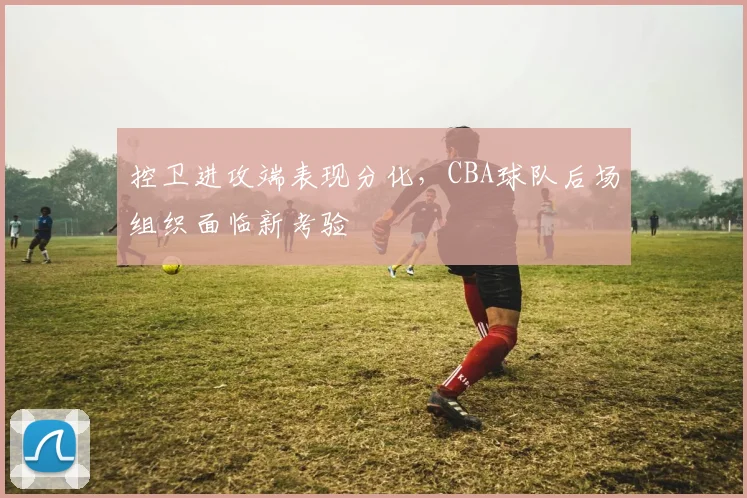 控卫进攻端表现分化,CBA球队后场组织面临新考验