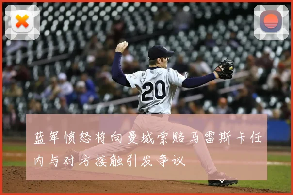 蓝军愤怒将向曼城索赔马雷斯卡任内与对方接触引发争议