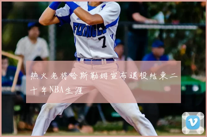 热火老将哈斯勒姆宣布退役结束二十年NBA生涯