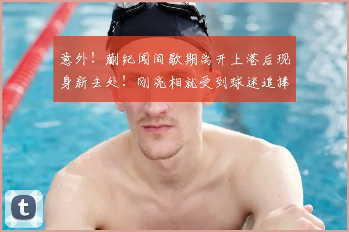 意外!蒯纪闻间歇期离开上港后现身新去处!刚亮相就受到球迷追捧
