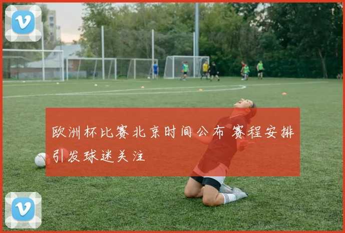 欧洲杯比赛北京时间公布 赛程安排引发球迷关注