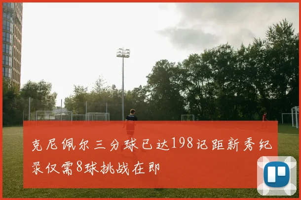 克尼佩尔三分球已达198记距新秀纪录仅需8球挑战在即