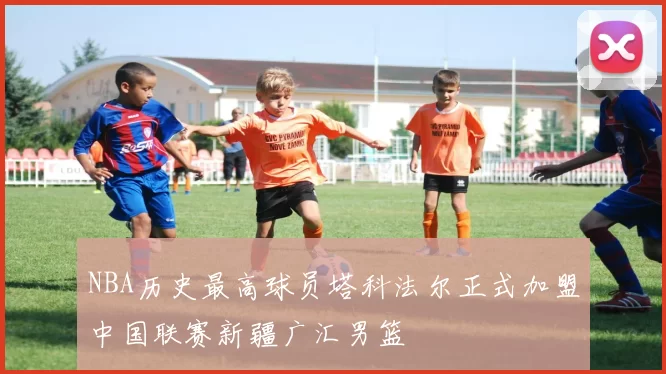 NBA历史最高球员塔科法尔正式加盟中国联赛新疆广汇男篮