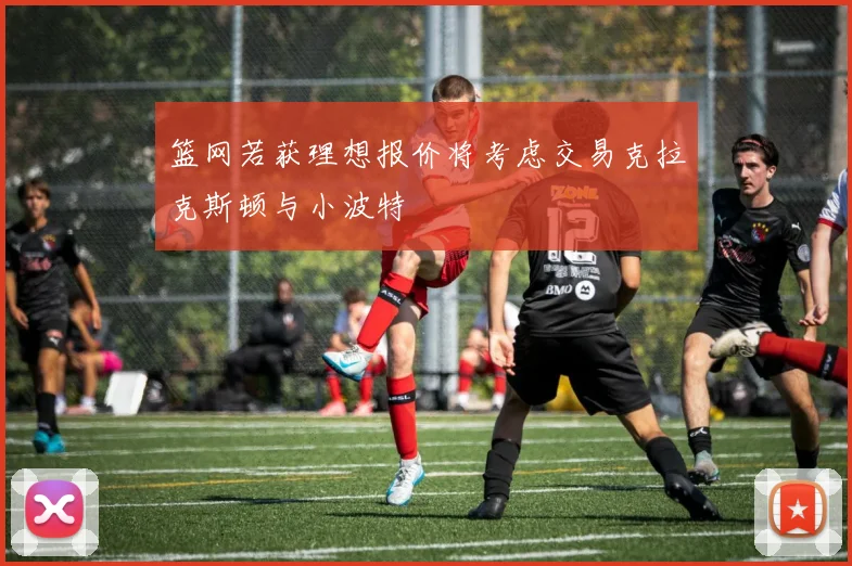 篮网若获理想报价将考虑交易克拉克斯顿与小波特