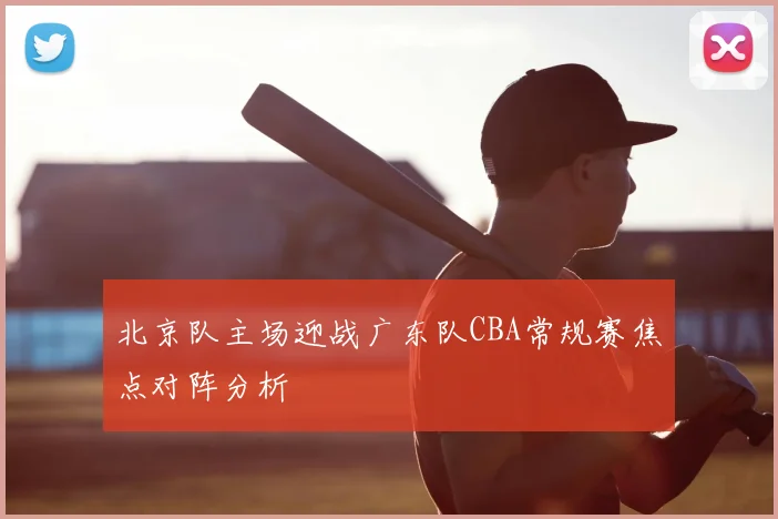 北京队主场迎战广东队CBA常规赛焦点对阵分析