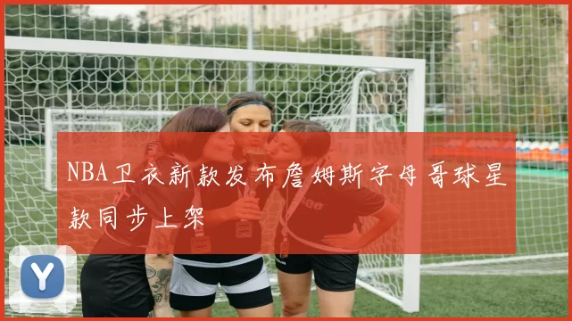 NBA卫衣新款发布詹姆斯字母哥球星款同步上架