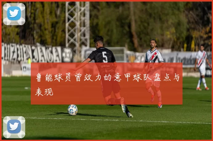 鲁能球员曾效力的意甲球队盘点与表现