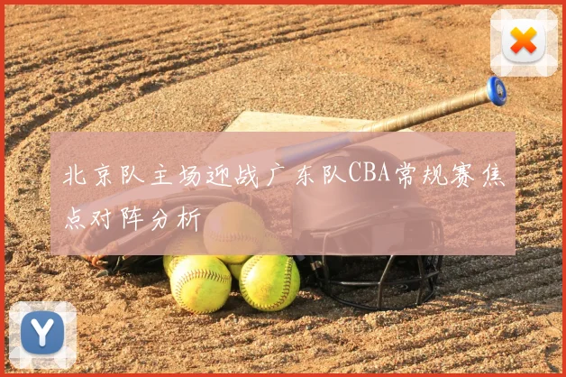 北京队主场迎战广东队CBA常规赛焦点对阵分析