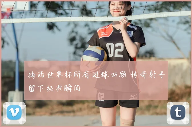 梅西世界杯所有进球回顾 传奇射手留下经典瞬间