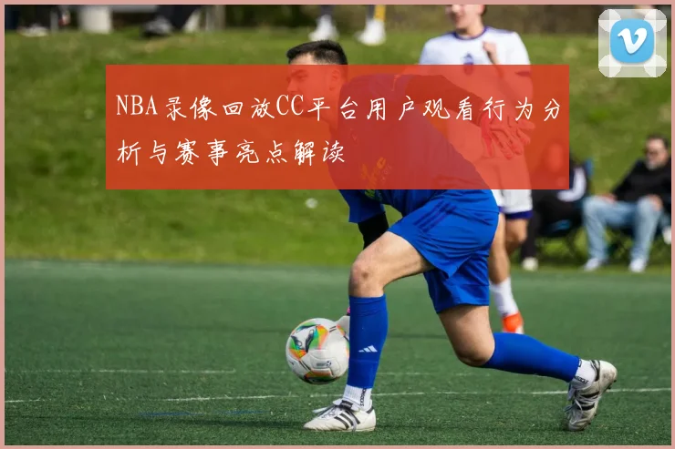 NBA录像回放CC平台用户观看行为分析与赛事亮点解读