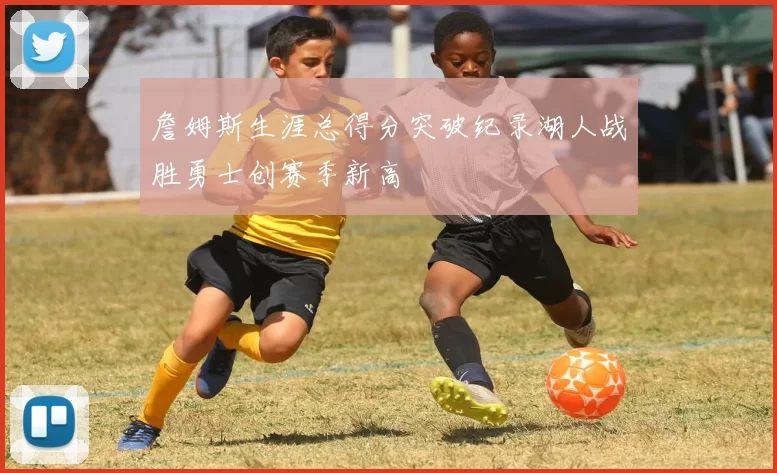 詹姆斯生涯总得分突破纪录湖人战胜勇士创赛季新高