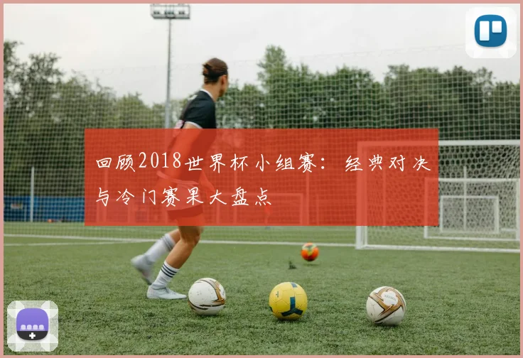 回顾2018世界杯小组赛：经典对决与冷门赛果大盘点