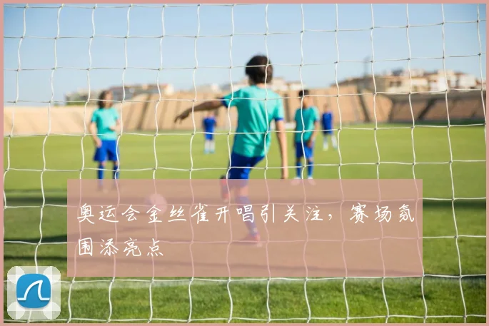 奥运会金丝雀开唱引关注，赛场氛围添亮点