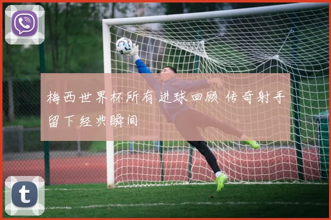 梅西世界杯所有进球回顾 传奇射手留下经典瞬间