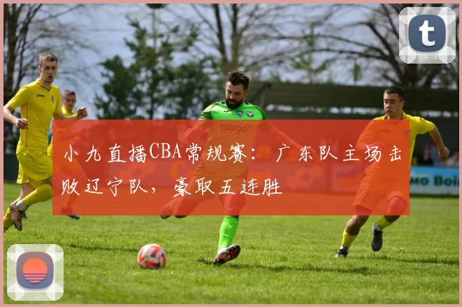 小九直播CBA常规赛：广东队主场击败辽宁队，豪取五连胜