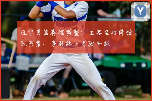 辽宁男篮赛程调整：主客场对阵强队密集，争冠路上考验升级